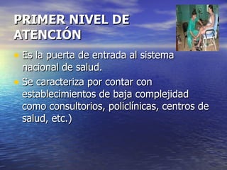 PRIMER NIVEL DE ATENCIÓN Es la puerta de entrada al sistema nacional de salud. Se caracteriza por contar con establecimientos de baja complejidad como consultorios, policlínicas, centros de salud, etc.) 