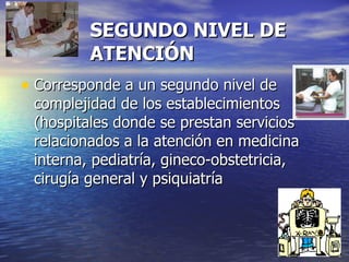 SEGUNDO NIVEL DE ATENCIÓN Corresponde a un segundo nivel de complejidad de los establecimientos (hospitales donde se prestan servicios relacionados a la atención en medicina interna, pediatría, gineco-obstetricia, cirugía general y psiquiatría 