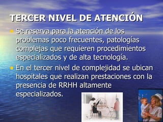 TERCER NIVEL DE ATENCIÓN Se reserva para la atención de los problemas poco frecuentes, patologías complejas que requieren procedimientos especializados y de alta tecnología. En el tercer nivel de complejidad se ubican hospitales que realizan prestaciones con la presencia de RRHH altamente especializados. 