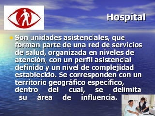 Hospital Son unidades asistenciales, que forman parte de una red de servicios de salud, organizada en niveles de atención, con un perfil asistencial definido y un nivel de complejidad establecido. Se corresponden con un territorio geográfico específico, dentro  del  cual,  se  delimita  su  área  de  influencia. 