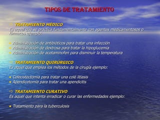 TIPOS DE TRATAMIENTO TRATAMIENTO MÉDICO Es aquel que se practica fundamentalmente con agentes medicamentosos o fármacos ejemplo: Administración de antibióticos para tratar una infección Administración de dextrosa para tratar la hipoglucemia Administración de acetaminofen para disminuir la temperatura TRATAMIENTO QUIRÚRGICO Es aquel que emplea los métodos de la cirugía ejemplo: Colecistectomia para tratar una colé litiasis Apendicetomía para tratar una apendicitis TRATAMIENTO CURATIVO Es aquel que intenta erradicar o curar las enfermedades ejemplo: Tratamiento para la tuberculosis 
