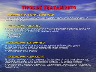 TIPOS DE TRATAMIENTO TRATAMIENTO ACTIVO O ESPECÍFICO Es aquel que va dirigido contra la causa que provoca la enfermedad puede ser curativo o paliativo TRATAMIENTO PALIATIVO Es aquel que intenta aliviar u ofrecer el máximo bienestar al paciente porque no se puede alcanzar un tratamiento curativo ejemplo: Quimioterapia Radioterapia TRATAMIENTO SINTOMÁTICO Es el que calma o alivia los síntomas en aquellas enfermedades que se desconocen o que no tienen un tratamiento eficaz ejemplo: Administración de la Insulina TRATAMIENTO ALTERNATIVO Es aquel prescrito por otras personas o instituciones distintas a las dominantes, independiente mente de la demostración científica y su eficacia ejemplo: Aplicación de la medicina alternativa. Cromoterapia, Aromaterapia, Acupuntura, Radioterapia. 