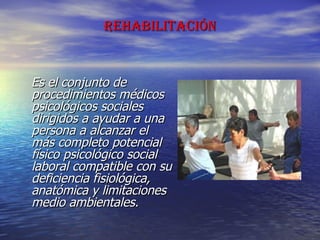 REHABILITACIÓN Es el conjunto de procedimientos médicos psicológicos sociales dirigidos a ayudar a una persona a alcanzar el más completo potencial físico psicológico social laboral compatible con su deficiencia fisiológica, anatómica y limitaciones medio ambientales. 