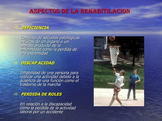 ASPECTOS DE LA REHABITILACION   DEFICIENCIA Conjunto de secuelas patológicas o físicas de un órgano o un aparato producto de la enfermedad como la perdida de una extremidad DISCAP ACIDAD Inhabilidad de una persona para realizar una actividad debido a la ausencia de una función como el trastorno de la marcha PERDIDA DE ROLES En relación a la discapacidad como la perdida de la actividad laboral por un accidente 