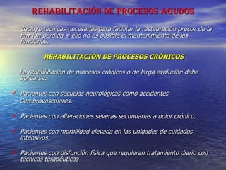 REHABILITACIÓN DE PROCESOS AGUDOS Incluye técnicas necesarias para facilitar la restauración precoz de la función perdida si ello no es posible el mantenimiento de las funciones. REHABILITACIÓN DE PROCESOS CRÓNICOS La rehabilitación de procesos crónicos o de larga evolución debe aplicarse: Pacientes con secuelas neurológicas como accidentes  Cerebrovasculares. Pacientes con alteraciones severas secundarias a dolor crónico. Pacientes con morbilidad elevada en las unidades de cuidados intensivos. Pacientes con disfunción física que requieran tratamiento diario con técnicas terapéuticas 