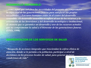 DESARROLLO SOSTENIBLE: ...como aquel que satisface las necesidades del presente sin comprometer la capacidad de las generaciones futuras para satisfacer sus propias necesidades….Los seres humanos están en el centro del desarrollo sostenible.  El desarrollo sostenible se refiere al uso de los recursos y la orientación de las inversiones y del desarrollo tecnológico e institucional, de manera que se garantice un desarrollo y uso de los recursos actuales que no comprometan la salud y el bienestar de las generaciones futuras.  (OMS, 1998) REORIENTACION DE LOS SERVIVIOS DE SALUD “ Búsqueda de acciones integrales que trasciendan la esfera clinica de atención, donde se le permita a la poblacion, participar a nivel de decisiones en los procesos locales de salud, para generar mejores condiciones de vida”   