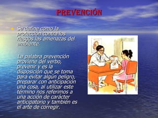 PREVENCIÓN Se define como la protección contra los riesgos las amenazas del ambiente.  La palabra prevención proviene del verbo, prevenir y es la disposición que se toma para evitar algún peligro, preparar con anticipación una cosa, al utilizar este término nos referimos a una acción de carácter anticipatorio y también es el arte de corregir. 