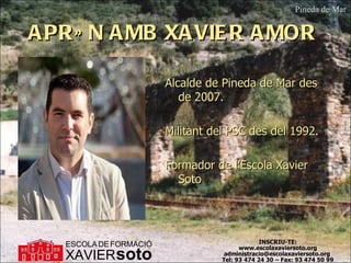 APRÈN AMB XAVIER AMOR  Alcalde de Pineda de Mar des de 2007. Militant del PSC des del 1992. Formador de l’Escola Xavier Soto Pineda de Mar INSCRIU-TE: www.escolaxaviersoto.org administracio@escolaxaviersoto.org  Tel: 93 474 24 30 – Fax: 93 474 50 99 XAVIER ESCOLA   DE   FORMACIÓ soto 