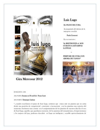 Luis Lugo
                                                                  EL PIANO DE CUBA.

                                                                  Acompañado del talento de la
                                                                  intérprete vocal de

                                                                      Paula Gennoni

                                                                  En su concierto :

                                                                 "de BEETHOVEN al SON
                                                                 CUBANO & ESTAMPAS
                                                                 LATINAS

                                                                            o

                                                                 PERFUME DE CUBA CON
                                                                 AROMA DE TANGO”




  Gira Mercosur 2012


DURACIÓN: 2 HS

1RA PARTE Sonata   en H moll de Franz Liszt

2DA PARTE   Estampas Latinas

“...cuando escuchamos el piano de Luis Lugo, sentimos que estaos ante un pianista que no actúa
desde una posición de competencial consciente o inconsciente con los pianistas mas notorios del
momento, fenómeno muy común en el comportamiento de los pianistas de nuestros días En el caso
de Luis Lugo, aquellos que guardamos memoria de los pianistas del romanticismo, el impresionismo
y los mejores del jazz, podemos descubrir en Lugo un inteligente y sensible aprovechamiento de
 