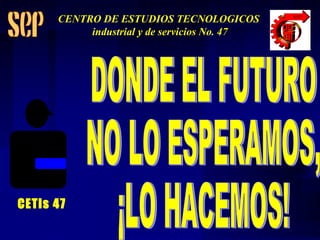 DONDE EL FUTURO NO LO ESPERAMOS,  ¡LO HACEMOS! CETis 47 CENTRO DE ESTUDIOS TECNOLOGICOS industrial y de servicios No. 47 