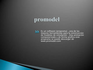 promodel Es un software (programa) , una de las mejores herramientas para la construcción de modelos de simulación . Una animación computarizada y de forma grafica este programa se puede descargar de www.promodel.com 