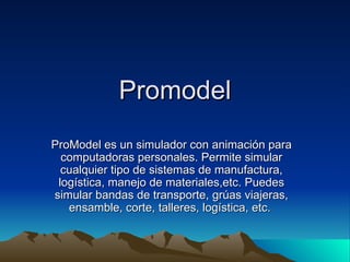 Promodel ProModel es un simulador con animación para computadoras personales. Permite simular cualquier tipo de sistemas de manufactura, logística, manejo de materiales,etc. Puedes simular bandas de transporte, grúas viajeras, ensamble, corte, talleres, logística, etc.  
