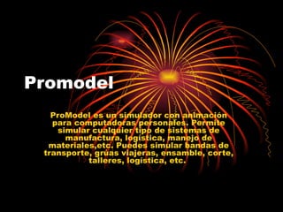 Promodel ProModel es un simulador con animación para computadoras personales. Permite simular cualquier tipo de sistemas de manufactura, logística, manejo de materiales,etc. Puedes simular bandas de transporte, grúas viajeras, ensamble, corte, talleres, logística, etc.  