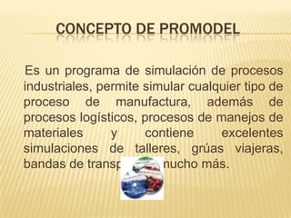 CONCEPTO DE PROMODELEs un programa de simulación de procesos industriales, permite simular cualquier tipo de proceso de manufactura, además de procesos logísticos, procesos de manejos de materiales y contiene excelentes simulaciones de talleres, grúas viajeras, bandas de transporte y mucho más.