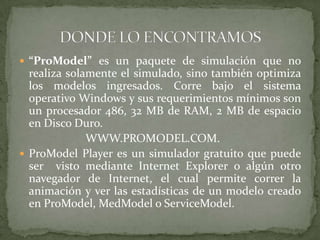 “ProModel” es un paquete de simulación que no realiza solamente el simulado, sino también optimiza los modelos ingresados. Corre bajo el sistema operativo Windows y sus requerimientos mínimos son un procesador 486, 32 MB de RAM, 2 MB de espacio en Disco Duro.                       WWW.PROMODEL.COM.ProModel Player es un simulador gratuito que puede ser  visto mediante Internet Explorer o algún otro navegador de Internet, el cual permite correr la animación y ver las estadísticas de un modelo creado en ProModel, MedModel o ServiceModel.DONDE LO ENCONTRAMOS