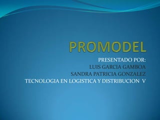 PROMODEL PRESENTADO POR: LUIS GARCIA GAMBOA SANDRA PATRICIA GONZALEZ  TECNOLOGIA EN LOGISTICA Y DISTRIBUCION  V 