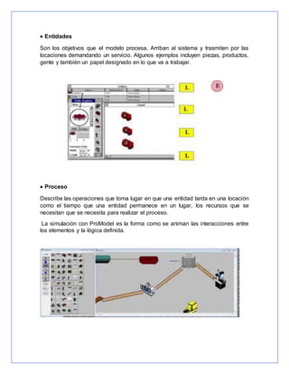  Entidades
Son los objetivos que el modelo procesa. Arriban al sistema y trasmiten por las
locaciones demandando un servicio. Algunos ejemplos incluyen piezas, productos,
gente y también un papel designado en lo que va a trabajar.
 Proceso
Describe las operaciones que toma lugar en que una entidad tarda en una locación
como el tiempo que una entidad permanece en un lugar, los recursos que se
necesitan que se necesita para realizar el proceso.
La simulación con ProModel es la forma como se animan las interacciones entre
los elementos y la lógica definida.
 