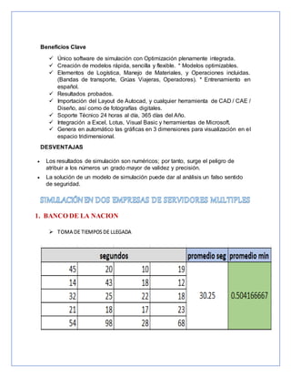 Beneficios Clave
 Único software de simulación con Optimización plenamente integrada.
 Creación de modelos rápida, sencilla y flexible. * Modelos optimizables.
 Elementos de Logística, Manejo de Materiales, y Operaciones incluidas.
(Bandas de transporte, Grúas Viajeras, Operadores). * Entrenamiento en
español.
 Resultados probados.
 Importación del Layout de Autocad, y cualquier herramienta de CAD / CAE /
Diseño, así como de fotografías digitales.
 Soporte Técnico 24 horas al día, 365 días del Año.
 Integración a Excel, Lotus, Visual Basic y herramientas de Microsoft.
 Genera en automático las gráficas en 3 dimensiones para visualización en el
espacio tridimensional.
DESVENTAJAS
 Los resultados de simulación son numéricos; por tanto, surge el peligro de
atribuir a los números un grado mayor de validez y precisión.
 La solución de un modelo de simulación puede dar al análisis un falso sentido
de seguridad.
1. BANCO DE LA NACION
 TOMA DE TIEMPOS DE LLEGADA
 