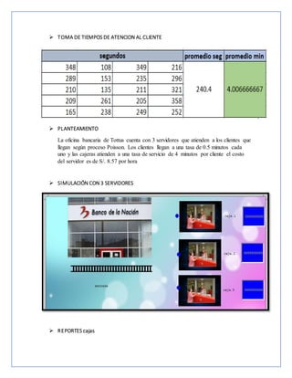  TOMA DE TIEMPOS DE ATENCION AL CLIENTE
 PLANTEAMIENTO
La oficina bancaria de Tottus cuenta con 3 servidores que atienden a los clientes que
llegan según proceso Poisson. Los clientes llegan a una tasa de 0.5 minutos cada
uno y las cajeras atienden a una tasa de servicio de 4 minutos por cliente el costo
del servidor es de S/. 8.57 por hora
 SIMULACIÓN CON 3 SERVIDORES
 REPORTES cajas
 