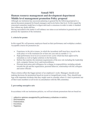 Somali MFI
Human resource management and development department
Middle level management promotion Policy proposal
Although our institution has succession planning in general but the following proposal is a
special document prepared for branch managers and levels below that level. In this regard the
concerned committee might have to digest and reach a consensus in order to make it standard
line without any doubt and bias.
Having succeeded in the matter it will enhance our status as an institution in general and will
promote the reputation of the institution.
1. criteria for promo
In this regard We will promote employees based on their performance and workplace conduct.
Acceptable criteria for promotion are:
• Experience in the job or tenure, in which the incumbent staff must have stayed in the
work place or in the institution for at least one year and six months (1 ½).
• High performance level in [two] recent review cycles which has been approved by
immediate as well as higher echelons in the hierarchy .
• Skillset that matches the minimum requirements of the new role including the leadership
style, computer literacy level, and trustworthiness.
• Personal motivation and willingness for a change in responsibilities including attitude
towards the job and the organization, personal behavior, relationship with the collogues
and senior officials .
These criteria reflect the bigger picture of an employee’s work. Managers should avoid
making decisions for promotion based on recent or insignificant events. They should keep
logs with important incidents that they might want to consider when it’s time to promote one
of their team members at all levels in consultation with the HR committee.
2. preventing susceptive acts
In accordance with our institutions policies, we will not tolerate promotions that are based on:
subjective opinions unsupported by performance evaluations or metrics.
Discrimination.
Fraternization.
Favoritism.
Nepotism.
 