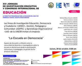 INFORMACIÓN:
Centro de Investigaciones Educativas
Escuela de Educación – Universidad Central de Venezuela
E-mail: xivjornadas5congreso@gmail.com; cies@ucv.ve
Tf. +58 212 – 605.29.53
Edif. Trasbordo, P.B., Ciudad Universitaria. Apdo.
de correos Nº 47561-A, Los Chaguaramos. Caracas 1051.
www.ucv.ve/cies
@cies_eeucv
https://www.facebook.com/xivjornadas5congreso
#CongresoCIES2016
CARACAS
VENEZUELA
XIV JORNADA
DE INVESTIGACIÓN EDUCATIVA
V CONGRESO INTERNACIONAL DE
EDUCACIÓN
ALTERNATIVAS PEDAGÓGICAS PARA LA EDUCACIÓN DEL SIGLO XXI
HOMENAJE A RAFAEL AUGUSTO VEGAS SÁNCHEZ
“La Escuela en Democracia”
Jueves, 20 de octubre. 8:00 am
Las líneas de investigación Educación, Democracia
y Ciudadanía –LIEDECI-, Gestión, Pedagogía y
Comunidad -LIGEPEC- y Aprendizaje Organizacional
–LAO- de la UNESR invitan al simposio
Espacio de discusión y reflexión entre la
comunidad de docentes e investigadores sobre la
escuela en democracia desde la participación
comunitaria, la pedagogía y la gestión de los
procesos educativos
Mildred Meza (Coord) (UNESR)
Victoria Jiménez (UCLA)
María Elena Montes (UNESR)
Miriam Salcedo (UNESR-CECAL)
Belkis Ballester (UNESR)
María E. Fernández (UNESR-ULAC)
Judith Rojas de L (ULAC)
Yrajú Ramírez (UNESR)
Leocadia Cobos (UNESR)
Mónica Méndez (UNESR)
Ana K. Ruiz (UNESR)
Ivette Cedeño (CUPJLPR)
Mildred Meza (UNESR)
Celeste Castillo (UNESR)
América Luna (UNESR)
 