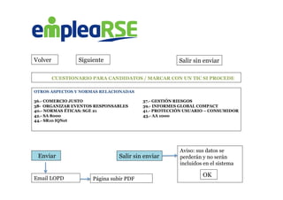  	
  	
  	
  	
  	
  	
  	
  	
  	
  	
  	
  	
  CUESTIONARIO PARA CANDIDATOS / MARCAR CON UN TIC SI PROCEDE
Volver Siguiente Salir sin enviar
OTROS ASPECTOS Y NORMAS RELACIONADAS
36.- COMERCIO JUSTO 37.- GESTIÓN RIESGOS
38- ORGANIZAR EVENTOS RESPONSABLES 39.- INFORMES GLOBAL COMPACT
40.- NORMAS ÉTICAS: SGE 21 41.- PROTECCIÓN USUARIO – CONSUMIDOR
42.- SA 8000 43.- AA 1000
44.- SR10 IQNet
	
  
	
  	
  	
  Enviar Salir sin enviar
Aviso: sus datos se
perderán y no serán
incluidos en el sistema
	
  
	
   OK
Email LOPD Página subir PDF
 