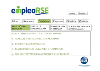 Inicio Soluciones Candidatos Empresas Contacto
Ingresar Registro
FORMACIÓN PRÁCTICA
ESPECIALIZADA
RSE EN LA
ORGANIZACIÓN
UNIVERSIDAD
Y EMPRESA
SELECCIÓN DE
PERSONAL
LA PLATAFORMA PERMITE A LOS CANDIDATOS:
1.- REALIZAR CUESTIONARIO DE CAPACIDAD.
2.- SUBIR CV, RECIBIR OFERTAS.
3.- RECIBIR OFERTAS DE EMPLEO Y FORMACIÓN.
4.- SER CONTACTADOS PARA PROCESOS DE SELECCIÓN.
Nosotros
 