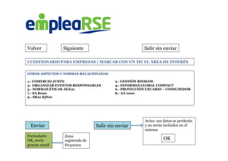 Volver Siguiente Salir sin enviar
OTROS ASPECTOS Y NORMAS RELACIONADAS
1.- COMERCIO JUSTO 2.- GESTIÓN RIESGOS
3- ORGANIZAR EVENTOS RESPONSABLES 4.- INFORMES GLOBAL COMPACT
5.- NORMAS ÉTICAS: SGE21 6.- PROTECCIÓN USUARIO – CONSUMIDOR
7.- SA 8000 8.- AA 1000
9.- SR10 IQNet
	
  
	
  	
  	
  Enviar Salir sin enviar
Aviso: sus datos se perderán
y no serán incluidos en el
sistema
	
  
	
  
OK
CUESTIONARIO PARA EMPRESAS / MARCAR CON UN TIC EL ÁREA DE INTERÉS
Formulario
OK, envío
gracias email
Zona
registrada de
Proyectos
 