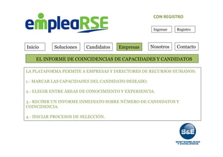 Inicio Soluciones Candidatos Empresas Contacto
Ingresar Registro
	
  	
  	
  	
  	
  	
  	
  EL INFORME DE COINCIDENCIAS DE CAPACIDADES Y CANDIDATOS
Nosotros
CON	
  REGISTRO	
  
LA PLATAFORMA PERMITE A EMPRESAS Y DIRECTORES DE RECURSOS HUMANOS:
1.- MARCAR LAS CAPACIDADES DEL CANDIDATO DESEADO.
2.- ELEGIR ENTRE ÁREAS DE CONOCIMIENTO Y EXPERIENCIA.
3.- RECIBIR UN INFORME INMEDIATO SOBRE NÚMERO DE CANDIDATOS Y
COINCIDENCIA.
4.- INICIAR PROCESOS DE SELECCIÓN.
 