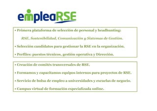  	
  
• Creación de comités transversales de RSE.
• Formamos y capacitamos equipos internos para proyectos de RSE.
• Servicio de bolsa de empleo a universidades y escuelas de negocio.
• Campus virtual de formación especializada online.
• Primera plataforma de selección de personal y headhunting:
RSE, Sostenibilidad, Comunicación y Sistemas de Gestión.
• Selección candidatos para gestionar la RSE en la organización.
• Perfiles: puestos técnicos, gestión operativa y Dirección.
 
