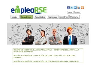 Inicio Soluciones Candidatos Empresas Contacto
Ingresar Registro
Nosotros
DISEÑO DE ESTRUCTURAS ORGANIZATIVAS – RESPONSABILIDAD SOCIAL Y
RECURSOS HUMANOS .
DISEÑO, CREACIÓN Y EVALUACIÓN DE COMITÉS DE RSE. ESTRUCTURA
ESTABLE.
DISEÑO, CREACIÓN Y EVALUACIÓN DE EQUIPOS PARA PROYECTOS DE RSE.
 