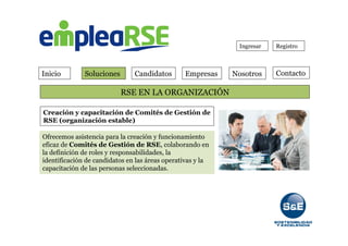 Inicio Soluciones Candidatos Empresas Contacto
Ingresar Registro
RSE EN LA ORGANIZACIÓN
Nosotros
Creación y capacitación de Comités de Gestión de
RSE (organización estable)
Ofrecemos asistencia para la creación y funcionamiento
eficaz de Comités de Gestión de RSE, colaborando en
la definición de roles y responsabilidades, la
identificación de candidatos en las áreas operativas y la
capacitación de las personas seleccionadas.
 