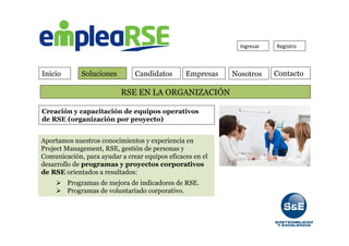 Inicio Soluciones Candidatos Empresas Contacto
Ingresar	
   Registro	
  
RSE EN LA ORGANIZACIÓN
Nosotros
Creación y capacitación de equipos operativos
de RSE (organización por proyecto)
Aportamos nuestros conocimientos y experiencia en
Project Management, RSE, gestión de personas y
Comunicación, para ayudar a crear equipos eficaces en el
desarrollo de programas y proyectos corporativos
de RSE orientados a resultados:
Ø  Programas de mejora de indicadores de RSE.
Ø  Programas de voluntariado corporativo.
 