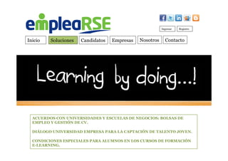 Inicio Soluciones Candidatos Empresas Contacto
Ingresar Registro
Nosotros
ACUERDOS CON UNIVERSIDADES Y ESCUELAS DE NEGOCIOS: BOLSAS DE
EMPLEO Y GESTIÓN DE CV.
DIÁLOGO UNIVERSIDAD EMPRESA PARA LA CAPTACIÓN DE TALENTO JOVEN.
CONDICIONES ESPECIALES PARA ALUMNOS EN LOS CURSOS DE FORMACIÓN
E-LEARNING.
 