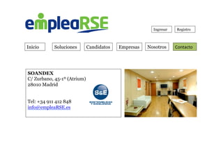 Inicio Soluciones Candidatos Empresas Contacto	
  
Ingresar Registro
Nosotros
SOANDEX
C/ Zurbano, 45-1º (Atrium)
28010 Madrid
 
Tel: +34 911 412 848
info@empleaRSE.es
	
  
 
