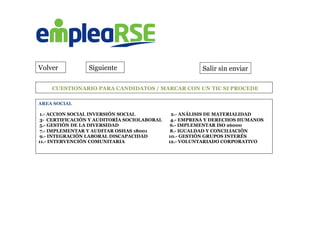 Volver
	
  CUESTIONARIO PARA CANDIDATOS / MARCAR CON UN TIC SI PROCEDE
AREA SOCIAL
1.- ACCION SOCIAL INVERSIÓN SOCIAL 2.- ANÁLISIS DE MATERIALIDAD
3- CERTIFICACIÓN Y AUDITORÍA SOCIOLABORAL 4.- EMPRESA Y DERECHOS HUMANOS
5.- GESTIÓN DE LA DIVERSIDAD 6.- IMPLEMENTAR ISO 26000
7.- IMPLEMENTAR Y AUDITAR OSHAS 18001 8.- IGUALDAD Y CONCILIACIÓN
9.- INTEGRACIÓN LABORAL DISCAPACIDAD 10.- GESTIÓN GRUPOS INTERÉS
11.- INTERVENCIÓN COMUNITARIA 12.- VOLUNTARIADO CORPORATIVO
	
  
Salir sin enviarSiguiente
 