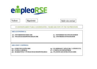  	
  	
  	
  	
  	
  	
  	
  CUESTIONARIO PARA CANDIDATOS / MARCAR CON UN TIC SI PROCEDE
	
  	
  
Volver Siguiente Salir sin enviar
AREA ECONÓMICA:
20.- INVERSIONES RSE GRI 21.- INFORMES NO FINANCIEROS
22- FINANZAS RESPONSABLES ISR 23.- INFORMES INTEGRADOS
	
  
	
  
	
  
AREA RSE Y EMPRESA
24.- COMUNICACIÓN RSE 25.- ELABORAR Y APLICAR C. CONDUCTA
26.- CLIMA LABORAL 27.- CADENA SUMINISTROS
28.- MARKETING Y PUBLICIDAD RESPONSABLE 29.- PLANIFICAR ESTRATEGIA RSE
	
  
 