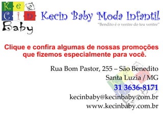 Kecin Baby Moda Infantil
                            “Bendito é o ventre do teu ventre”




Clique e confira algumas de nossas promoções
     que fizemos especialmente para você.

             Rua Bom Pastor, 255 – São Benedito 
                              Santa Luzia / MG
                                     31 3636‐8171
                   kecinbaby@kecinbaby.com.br
                        www.kecinbaby.com.br
 