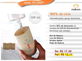 REFIL do ciclo Ganhe  30% de desconto  na compra do refil de desodorantes femininos nas versões: Sol de Natura Lua de Natura Kriska Jeans Hoje de Natura desodorante spray feminino 100 ml De: R$ 17,30 Por: R$ 12,11 