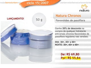Natura Chronos Ganhe  20% de desconto  na compra de qualquer hidratante anti-sinais chronos flavonóides de passiflora regulares nas versões: DIA: 30+, 45+ e 60+ NOITE: 30+, 45+ e 60+ flavonóides de passiflora LANÇAMENTO! 50 g De: R$ 69,80 Por: R$ 55,84 