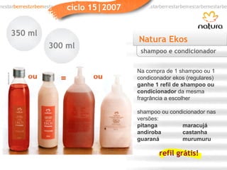 Natura Ekos Na compra de 1 shampoo ou 1 condiconador ekos (regulares)  ganhe   1 refil   de shampoo ou condicionador  da mesma fragrância a escolher shampoo ou condicionador nas versões: pitanga maracujá andiroba castanha guaraná murumuru shampoo e condicionador 350 ml 300 ml refil grátis! 