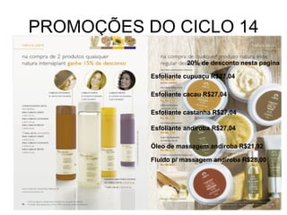 PROMOÇÕES DO CICLO 14 Esfoliante cupuaçu R$27,04 Esfoliante cacau R$27,04 Esfoliante castanha R$27,04 Óleo de massagem andiroba R$21,92 Esfoliante andiroba R$27,04 Fluido p/ massagem andiroba R$28,00 20% de desconto nesta pagina 