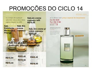 PROMOÇÕES DO CICLO 14 R$15,84 R$15,44 R$22,40 R$18,00 R$22,40 R$18,00 Sab. Esfoliante.Maracujá e Pitanga Sab. liq. p/ mãos Castanha Andiroba, pitanga  maracujá Sab. Em creme cupuaçu Sab. Em creme p/ mãos cupuaçu R$22,40 Sab.em creme cupuaçu refil R$18,00  