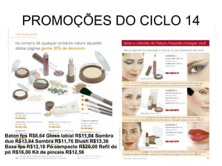 PROMOÇÕES DO CICLO 14 Baton fps R$8,64 Gloss labial R$11,04 Sombra duo R$13,84 Sombra R$11,76 Blush R$13,36 Base fps R$12,16 Pó compacto R$20,00 Refil do pó R$16,00 Kit de pinceis R$12,56 
