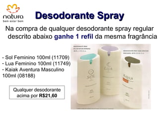 Desodorante Spray Na compra de qualquer desodorante spray regular descrito abaixo  ganhe 1 refil  da mesma fragrância - Sol Feminino 100ml (11709) Lua Feminino 100ml (11749) Kaiak Aventura Masculino 100ml (08188) Qualquer desodorante acima por  R$21,60 