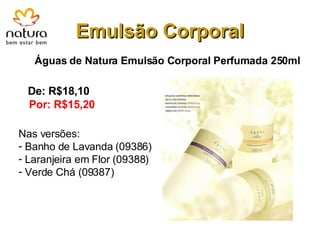 Emulsão Corporal Águas de Natura Emulsão Corporal Perfumada 250ml De: R$18,10 Por: R$15,20 Nas versões: Banho de Lavanda (09386) Laranjeira em Flor (09388) Verde Chá (09387) 