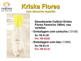 Kriska Flores com desconto especial Desodorante Colônia Kriska Flores Feminino 100ml, nas versões: - Embalagem com cartucho   (13138) De: R$ 61,00 Por: R$ 49,00 - Embalagem com lata  (11094) De: R$ 63,10 Por: R$ 53,10 