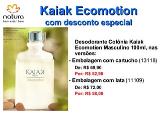 Kaiak Ecomotion com desconto especial Desodorante Colônia Kaiak Ecomotion Masculino 100ml, nas versões: - Embalagem com cartucho  (13118) De: R$ 69,90 Por: R$ 52,90 - Embalagem com lata  (11109) De: R$ 72,00 Por: R$ 58,00 
