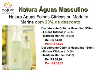 Natura Águas Masculino Natura Águas Folhas Cítricas ou Madeira Marine  com 20% de desconto Desodorante Colônia Masculino 300ml: - Folhas Cítricas   (15438) - Madeira Marine  (15439) De: R$ 54,70 Por: R$ 43,76 Desodorante Colônia Masculino 150ml: - Folhas Cítricas   (15436) - Madeira Marine  (15437) De: R$ 38,90 Por: R$ 31,12 