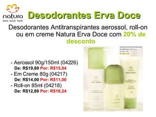 Desodorantes Erva Doce Desodorantes Antitranspirantes aerossol, roll-on ou em creme Natura Erva Doce com  20% de desconto - Aerossol 90g/150ml (04226)  De: R$19,80  Por: R$15,84 - Em Creme 80g (04217) De: R$14,00  Por: R$11,00 - Roll-on 85ml (04218)  De: R$12,80  Por: R$10,24 